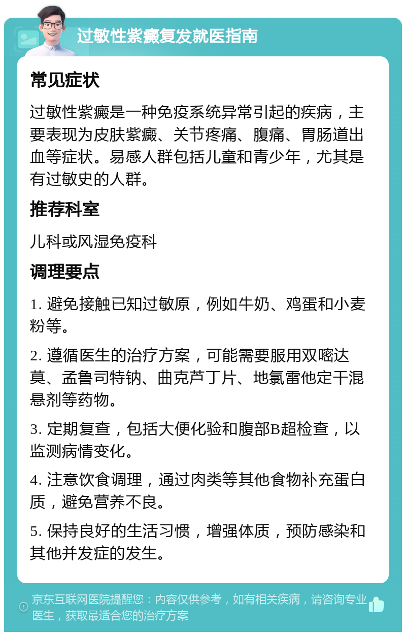 过敏性紫癜复发就医指南 常见症状 过敏性紫癜是一种免疫系统异常引起的疾病，主要表现为皮肤紫癜、关节疼痛、腹痛、胃肠道出血等症状。易感人群包括儿童和青少年，尤其是有过敏史的人群。 推荐科室 儿科或风湿免疫科 调理要点 1. 避免接触已知过敏原，例如牛奶、鸡蛋和小麦粉等。 2. 遵循医生的治疗方案，可能需要服用双嘧达莫、孟鲁司特钠、曲克芦丁片、地氯雷他定干混悬剂等药物。 3. 定期复查，包括大便化验和腹部B超检查，以监测病情变化。 4. 注意饮食调理，通过肉类等其他食物补充蛋白质，避免营养不良。 5. 保持良好的生活习惯，增强体质，预防感染和其他并发症的发生。