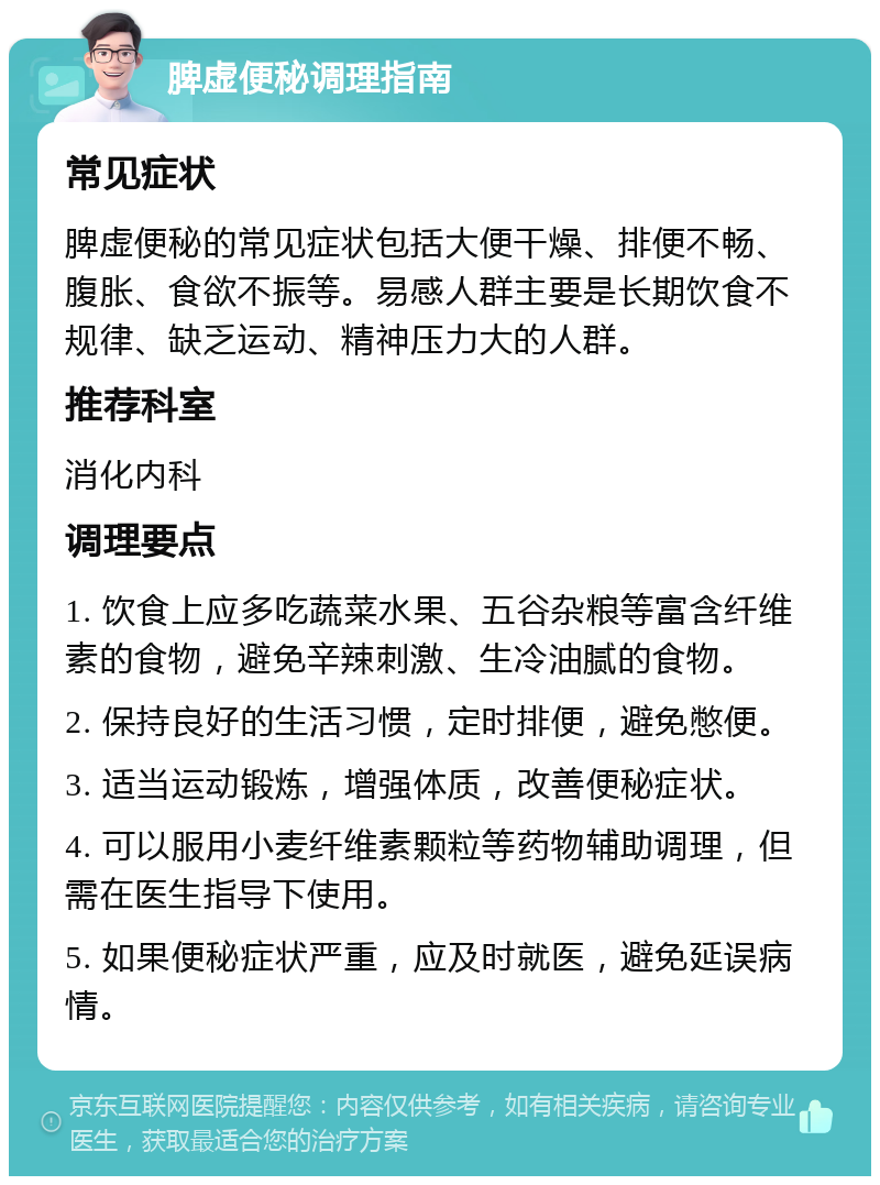 脾虚便秘调理指南 常见症状 脾虚便秘的常见症状包括大便干燥、排便不畅、腹胀、食欲不振等。易感人群主要是长期饮食不规律、缺乏运动、精神压力大的人群。 推荐科室 消化内科 调理要点 1. 饮食上应多吃蔬菜水果、五谷杂粮等富含纤维素的食物，避免辛辣刺激、生冷油腻的食物。 2. 保持良好的生活习惯，定时排便，避免憋便。 3. 适当运动锻炼，增强体质，改善便秘症状。 4. 可以服用小麦纤维素颗粒等药物辅助调理，但需在医生指导下使用。 5. 如果便秘症状严重，应及时就医，避免延误病情。