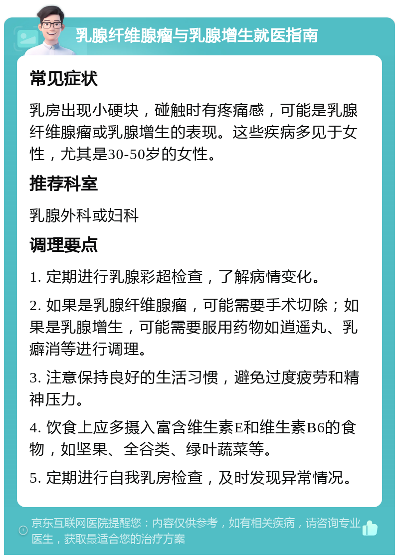 乳腺纤维腺瘤与乳腺增生就医指南 常见症状 乳房出现小硬块，碰触时有疼痛感，可能是乳腺纤维腺瘤或乳腺增生的表现。这些疾病多见于女性，尤其是30-50岁的女性。 推荐科室 乳腺外科或妇科 调理要点 1. 定期进行乳腺彩超检查，了解病情变化。 2. 如果是乳腺纤维腺瘤，可能需要手术切除；如果是乳腺增生，可能需要服用药物如逍遥丸、乳癖消等进行调理。 3. 注意保持良好的生活习惯，避免过度疲劳和精神压力。 4. 饮食上应多摄入富含维生素E和维生素B6的食物，如坚果、全谷类、绿叶蔬菜等。 5. 定期进行自我乳房检查，及时发现异常情况。