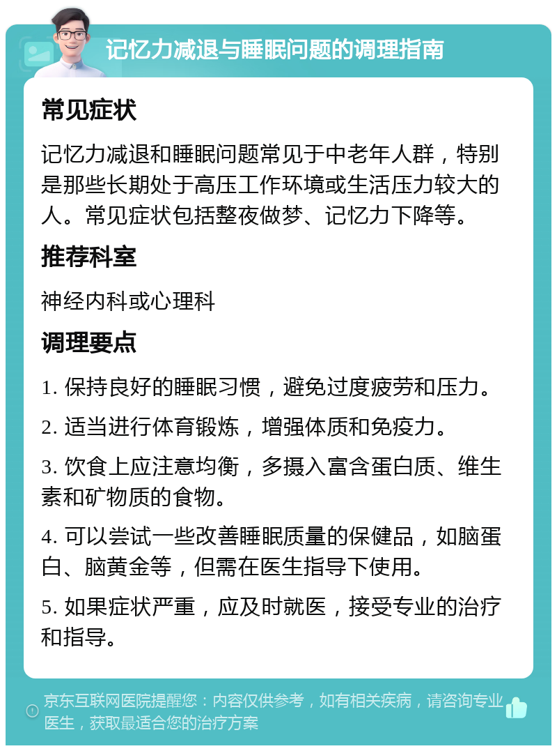 记忆力减退与睡眠问题的调理指南 常见症状 记忆力减退和睡眠问题常见于中老年人群，特别是那些长期处于高压工作环境或生活压力较大的人。常见症状包括整夜做梦、记忆力下降等。 推荐科室 神经内科或心理科 调理要点 1. 保持良好的睡眠习惯，避免过度疲劳和压力。 2. 适当进行体育锻炼，增强体质和免疫力。 3. 饮食上应注意均衡，多摄入富含蛋白质、维生素和矿物质的食物。 4. 可以尝试一些改善睡眠质量的保健品，如脑蛋白、脑黄金等，但需在医生指导下使用。 5. 如果症状严重，应及时就医，接受专业的治疗和指导。