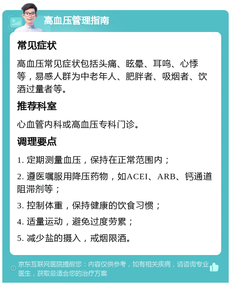 高血压管理指南 常见症状 高血压常见症状包括头痛、眩晕、耳鸣、心悸等，易感人群为中老年人、肥胖者、吸烟者、饮酒过量者等。 推荐科室 心血管内科或高血压专科门诊。 调理要点 1. 定期测量血压，保持在正常范围内； 2. 遵医嘱服用降压药物，如ACEI、ARB、钙通道阻滞剂等； 3. 控制体重，保持健康的饮食习惯； 4. 适量运动，避免过度劳累； 5. 减少盐的摄入，戒烟限酒。