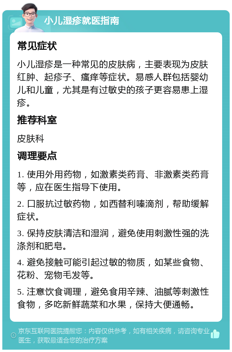 小儿湿疹就医指南 常见症状 小儿湿疹是一种常见的皮肤病，主要表现为皮肤红肿、起疹子、瘙痒等症状。易感人群包括婴幼儿和儿童，尤其是有过敏史的孩子更容易患上湿疹。 推荐科室 皮肤科 调理要点 1. 使用外用药物，如激素类药膏、非激素类药膏等，应在医生指导下使用。 2. 口服抗过敏药物，如西替利嗪滴剂，帮助缓解症状。 3. 保持皮肤清洁和湿润，避免使用刺激性强的洗涤剂和肥皂。 4. 避免接触可能引起过敏的物质，如某些食物、花粉、宠物毛发等。 5. 注意饮食调理，避免食用辛辣、油腻等刺激性食物，多吃新鲜蔬菜和水果，保持大便通畅。