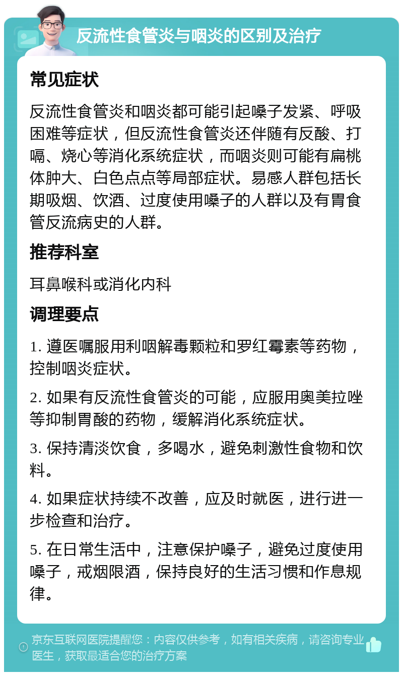 反流性食管炎与咽炎的区别及治疗 常见症状 反流性食管炎和咽炎都可能引起嗓子发紧、呼吸困难等症状，但反流性食管炎还伴随有反酸、打嗝、烧心等消化系统症状，而咽炎则可能有扁桃体肿大、白色点点等局部症状。易感人群包括长期吸烟、饮酒、过度使用嗓子的人群以及有胃食管反流病史的人群。 推荐科室 耳鼻喉科或消化内科 调理要点 1. 遵医嘱服用利咽解毒颗粒和罗红霉素等药物，控制咽炎症状。 2. 如果有反流性食管炎的可能，应服用奥美拉唑等抑制胃酸的药物，缓解消化系统症状。 3. 保持清淡饮食，多喝水，避免刺激性食物和饮料。 4. 如果症状持续不改善，应及时就医，进行进一步检查和治疗。 5. 在日常生活中，注意保护嗓子，避免过度使用嗓子，戒烟限酒，保持良好的生活习惯和作息规律。