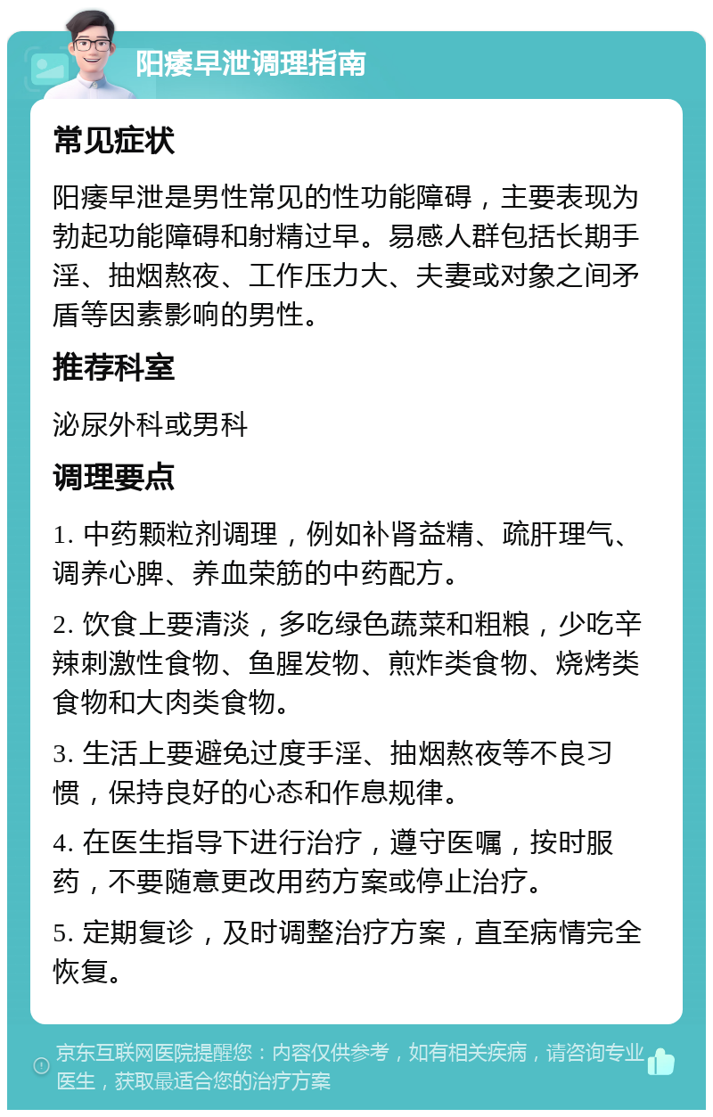 阳痿早泄调理指南 常见症状 阳痿早泄是男性常见的性功能障碍，主要表现为勃起功能障碍和射精过早。易感人群包括长期手淫、抽烟熬夜、工作压力大、夫妻或对象之间矛盾等因素影响的男性。 推荐科室 泌尿外科或男科 调理要点 1. 中药颗粒剂调理，例如补肾益精、疏肝理气、调养心脾、养血荣筋的中药配方。 2. 饮食上要清淡，多吃绿色蔬菜和粗粮，少吃辛辣刺激性食物、鱼腥发物、煎炸类食物、烧烤类食物和大肉类食物。 3. 生活上要避免过度手淫、抽烟熬夜等不良习惯，保持良好的心态和作息规律。 4. 在医生指导下进行治疗，遵守医嘱，按时服药，不要随意更改用药方案或停止治疗。 5. 定期复诊，及时调整治疗方案，直至病情完全恢复。