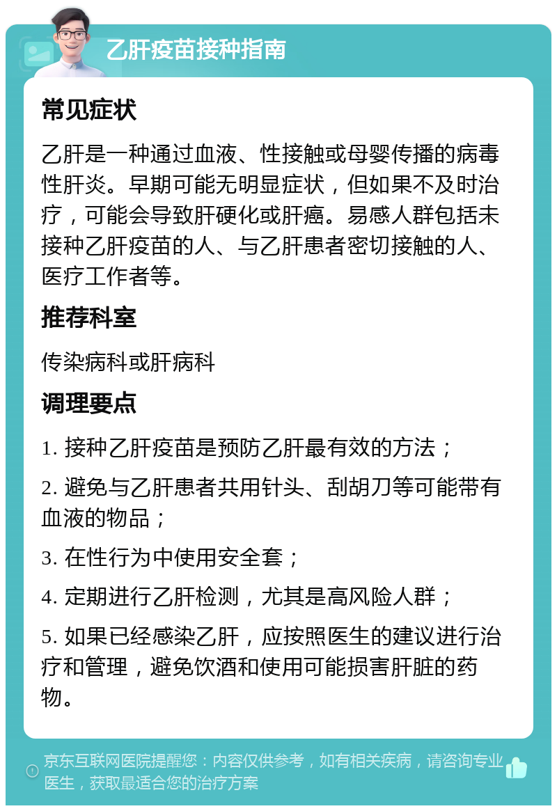 乙肝疫苗接种指南 常见症状 乙肝是一种通过血液、性接触或母婴传播的病毒性肝炎。早期可能无明显症状，但如果不及时治疗，可能会导致肝硬化或肝癌。易感人群包括未接种乙肝疫苗的人、与乙肝患者密切接触的人、医疗工作者等。 推荐科室 传染病科或肝病科 调理要点 1. 接种乙肝疫苗是预防乙肝最有效的方法； 2. 避免与乙肝患者共用针头、刮胡刀等可能带有血液的物品； 3. 在性行为中使用安全套； 4. 定期进行乙肝检测，尤其是高风险人群； 5. 如果已经感染乙肝，应按照医生的建议进行治疗和管理，避免饮酒和使用可能损害肝脏的药物。