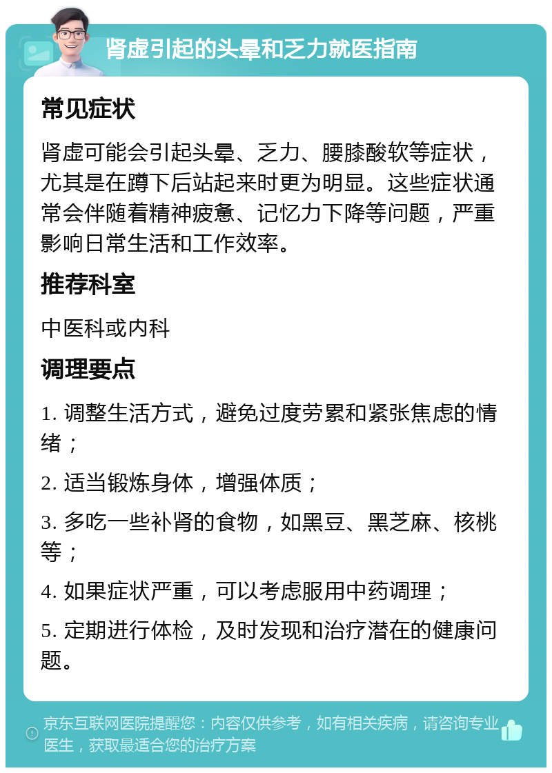 肾虚引起的头晕和乏力就医指南 常见症状 肾虚可能会引起头晕、乏力、腰膝酸软等症状，尤其是在蹲下后站起来时更为明显。这些症状通常会伴随着精神疲惫、记忆力下降等问题，严重影响日常生活和工作效率。 推荐科室 中医科或内科 调理要点 1. 调整生活方式，避免过度劳累和紧张焦虑的情绪； 2. 适当锻炼身体，增强体质； 3. 多吃一些补肾的食物，如黑豆、黑芝麻、核桃等； 4. 如果症状严重，可以考虑服用中药调理； 5. 定期进行体检，及时发现和治疗潜在的健康问题。