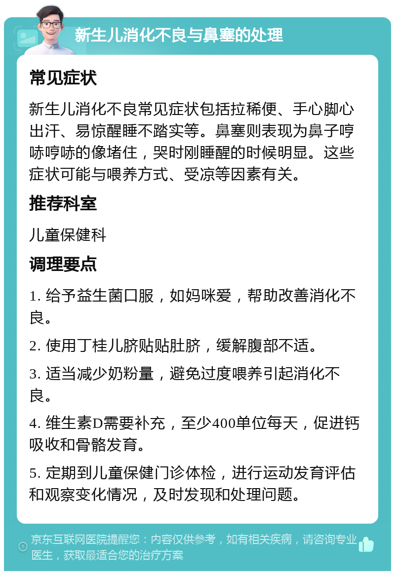 新生儿消化不良与鼻塞的处理 常见症状 新生儿消化不良常见症状包括拉稀便、手心脚心出汗、易惊醒睡不踏实等。鼻塞则表现为鼻子哼哧哼哧的像堵住，哭时刚睡醒的时候明显。这些症状可能与喂养方式、受凉等因素有关。 推荐科室 儿童保健科 调理要点 1. 给予益生菌口服，如妈咪爱，帮助改善消化不良。 2. 使用丁桂儿脐贴贴肚脐，缓解腹部不适。 3. 适当减少奶粉量，避免过度喂养引起消化不良。 4. 维生素D需要补充，至少400单位每天，促进钙吸收和骨骼发育。 5. 定期到儿童保健门诊体检，进行运动发育评估和观察变化情况，及时发现和处理问题。