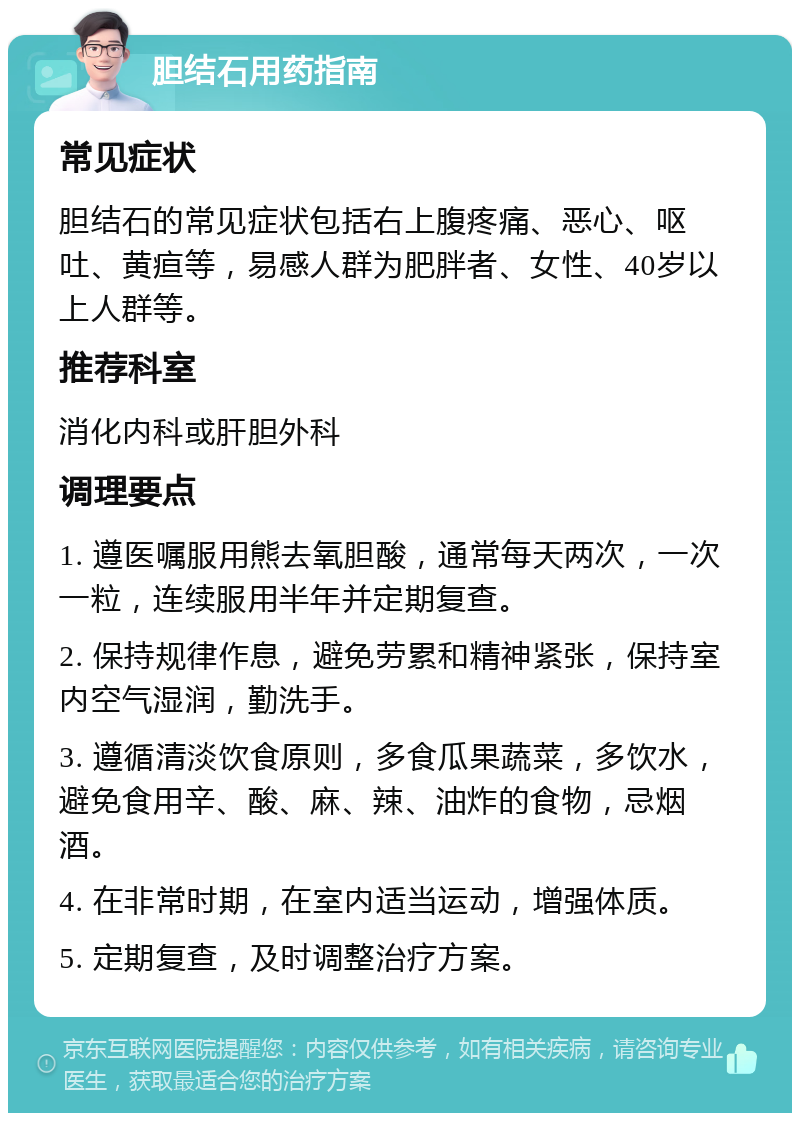 胆结石用药指南 常见症状 胆结石的常见症状包括右上腹疼痛、恶心、呕吐、黄疸等，易感人群为肥胖者、女性、40岁以上人群等。 推荐科室 消化内科或肝胆外科 调理要点 1. 遵医嘱服用熊去氧胆酸，通常每天两次，一次一粒，连续服用半年并定期复查。 2. 保持规律作息，避免劳累和精神紧张，保持室内空气湿润，勤洗手。 3. 遵循清淡饮食原则，多食瓜果蔬菜，多饮水，避免食用辛、酸、麻、辣、油炸的食物，忌烟酒。 4. 在非常时期，在室内适当运动，增强体质。 5. 定期复查，及时调整治疗方案。