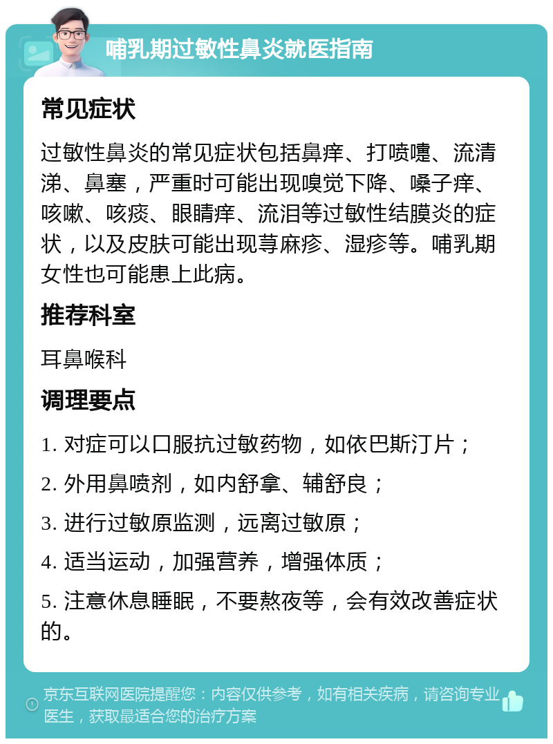 哺乳期过敏性鼻炎就医指南 常见症状 过敏性鼻炎的常见症状包括鼻痒、打喷嚏、流清涕、鼻塞，严重时可能出现嗅觉下降、嗓子痒、咳嗽、咳痰、眼睛痒、流泪等过敏性结膜炎的症状，以及皮肤可能出现荨麻疹、湿疹等。哺乳期女性也可能患上此病。 推荐科室 耳鼻喉科 调理要点 1. 对症可以口服抗过敏药物，如依巴斯汀片； 2. 外用鼻喷剂，如内舒拿、辅舒良； 3. 进行过敏原监测，远离过敏原； 4. 适当运动，加强营养，增强体质； 5. 注意休息睡眠，不要熬夜等，会有效改善症状的。