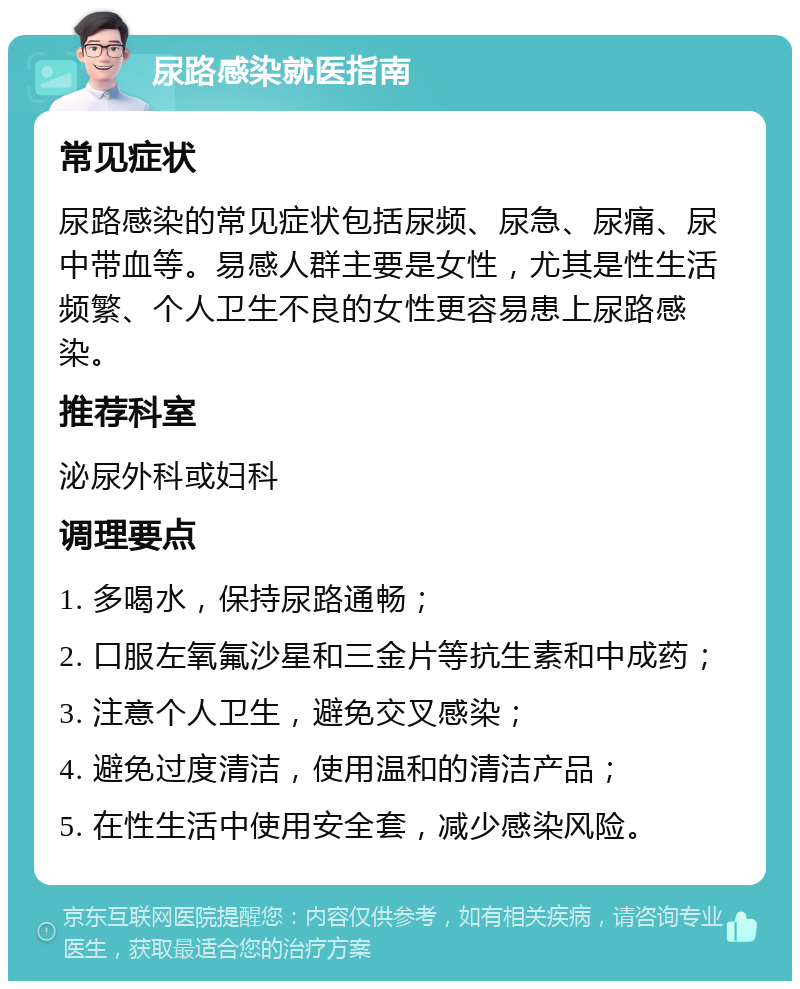 尿路感染就医指南 常见症状 尿路感染的常见症状包括尿频、尿急、尿痛、尿中带血等。易感人群主要是女性，尤其是性生活频繁、个人卫生不良的女性更容易患上尿路感染。 推荐科室 泌尿外科或妇科 调理要点 1. 多喝水，保持尿路通畅； 2. 口服左氧氟沙星和三金片等抗生素和中成药； 3. 注意个人卫生，避免交叉感染； 4. 避免过度清洁，使用温和的清洁产品； 5. 在性生活中使用安全套，减少感染风险。