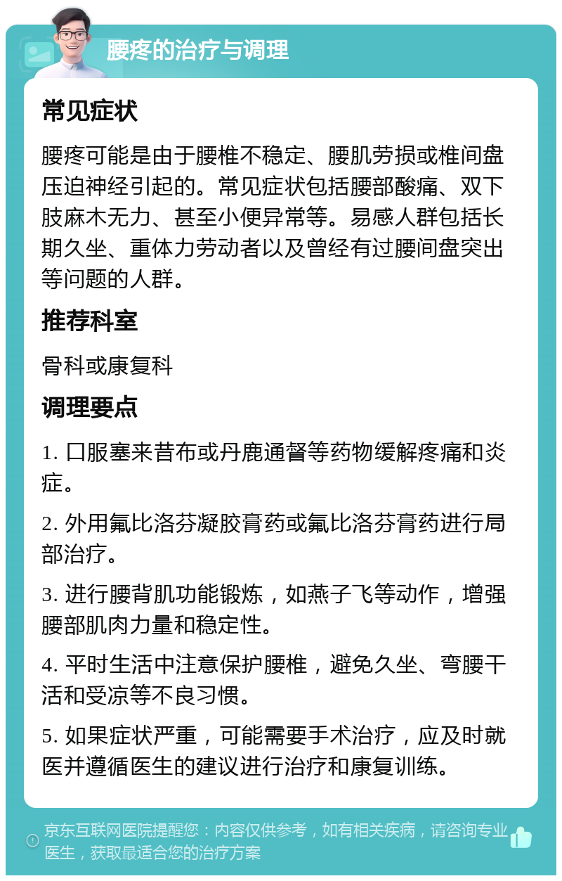 腰疼的治疗与调理 常见症状 腰疼可能是由于腰椎不稳定、腰肌劳损或椎间盘压迫神经引起的。常见症状包括腰部酸痛、双下肢麻木无力、甚至小便异常等。易感人群包括长期久坐、重体力劳动者以及曾经有过腰间盘突出等问题的人群。 推荐科室 骨科或康复科 调理要点 1. 口服塞来昔布或丹鹿通督等药物缓解疼痛和炎症。 2. 外用氟比洛芬凝胶膏药或氟比洛芬膏药进行局部治疗。 3. 进行腰背肌功能锻炼，如燕子飞等动作，增强腰部肌肉力量和稳定性。 4. 平时生活中注意保护腰椎，避免久坐、弯腰干活和受凉等不良习惯。 5. 如果症状严重，可能需要手术治疗，应及时就医并遵循医生的建议进行治疗和康复训练。