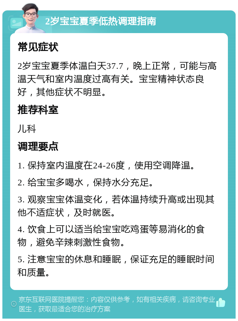 2岁宝宝夏季低热调理指南 常见症状 2岁宝宝夏季体温白天37.7，晚上正常，可能与高温天气和室内温度过高有关。宝宝精神状态良好，其他症状不明显。 推荐科室 儿科 调理要点 1. 保持室内温度在24-26度，使用空调降温。 2. 给宝宝多喝水，保持水分充足。 3. 观察宝宝体温变化，若体温持续升高或出现其他不适症状，及时就医。 4. 饮食上可以适当给宝宝吃鸡蛋等易消化的食物，避免辛辣刺激性食物。 5. 注意宝宝的休息和睡眠，保证充足的睡眠时间和质量。