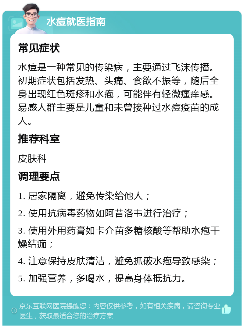 水痘就医指南 常见症状 水痘是一种常见的传染病，主要通过飞沫传播。初期症状包括发热、头痛、食欲不振等，随后全身出现红色斑疹和水疱，可能伴有轻微瘙痒感。易感人群主要是儿童和未曾接种过水痘疫苗的成人。 推荐科室 皮肤科 调理要点 1. 居家隔离，避免传染给他人； 2. 使用抗病毒药物如阿昔洛韦进行治疗； 3. 使用外用药膏如卡介苗多糖核酸等帮助水疱干燥结痂； 4. 注意保持皮肤清洁，避免抓破水疱导致感染； 5. 加强营养，多喝水，提高身体抵抗力。