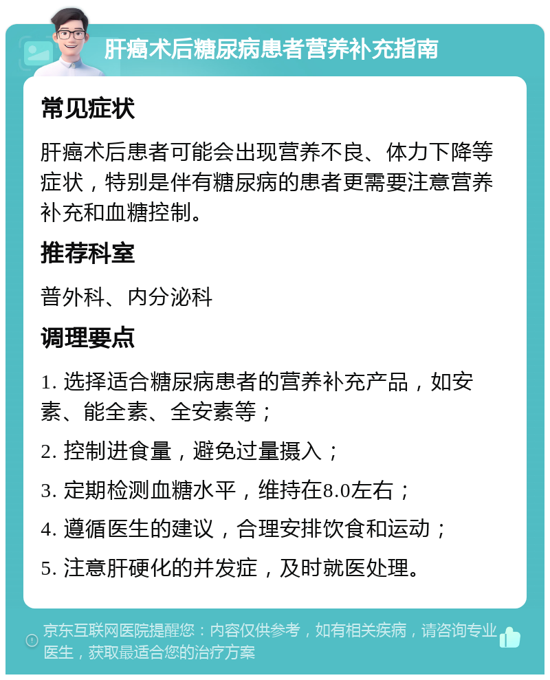 肝癌术后糖尿病患者营养补充指南 常见症状 肝癌术后患者可能会出现营养不良、体力下降等症状，特别是伴有糖尿病的患者更需要注意营养补充和血糖控制。 推荐科室 普外科、内分泌科 调理要点 1. 选择适合糖尿病患者的营养补充产品，如安素、能全素、全安素等； 2. 控制进食量，避免过量摄入； 3. 定期检测血糖水平，维持在8.0左右； 4. 遵循医生的建议，合理安排饮食和运动； 5. 注意肝硬化的并发症，及时就医处理。