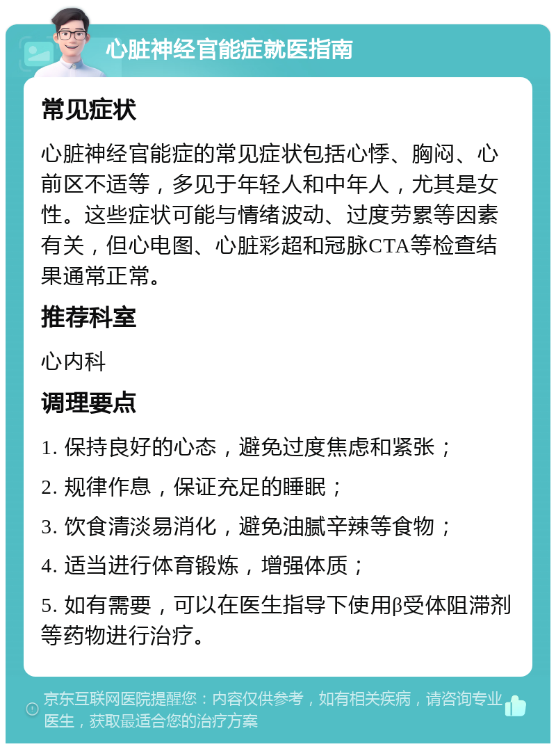 心脏神经官能症就医指南 常见症状 心脏神经官能症的常见症状包括心悸、胸闷、心前区不适等，多见于年轻人和中年人，尤其是女性。这些症状可能与情绪波动、过度劳累等因素有关，但心电图、心脏彩超和冠脉CTA等检查结果通常正常。 推荐科室 心内科 调理要点 1. 保持良好的心态，避免过度焦虑和紧张； 2. 规律作息，保证充足的睡眠； 3. 饮食清淡易消化，避免油腻辛辣等食物； 4. 适当进行体育锻炼，增强体质； 5. 如有需要，可以在医生指导下使用β受体阻滞剂等药物进行治疗。