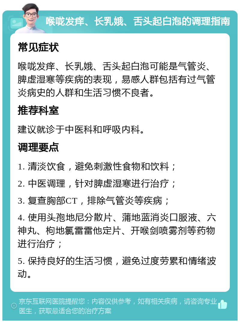 喉咙发痒、长乳娥、舌头起白泡的调理指南 常见症状 喉咙发痒、长乳娥、舌头起白泡可能是气管炎、脾虚湿寒等疾病的表现，易感人群包括有过气管炎病史的人群和生活习惯不良者。 推荐科室 建议就诊于中医科和呼吸内科。 调理要点 1. 清淡饮食，避免刺激性食物和饮料； 2. 中医调理，针对脾虚湿寒进行治疗； 3. 复查胸部CT，排除气管炎等疾病； 4. 使用头孢地尼分散片、蒲地蓝消炎口服液、六神丸、枸地氯雷雷他定片、开喉剑喷雾剂等药物进行治疗； 5. 保持良好的生活习惯，避免过度劳累和情绪波动。