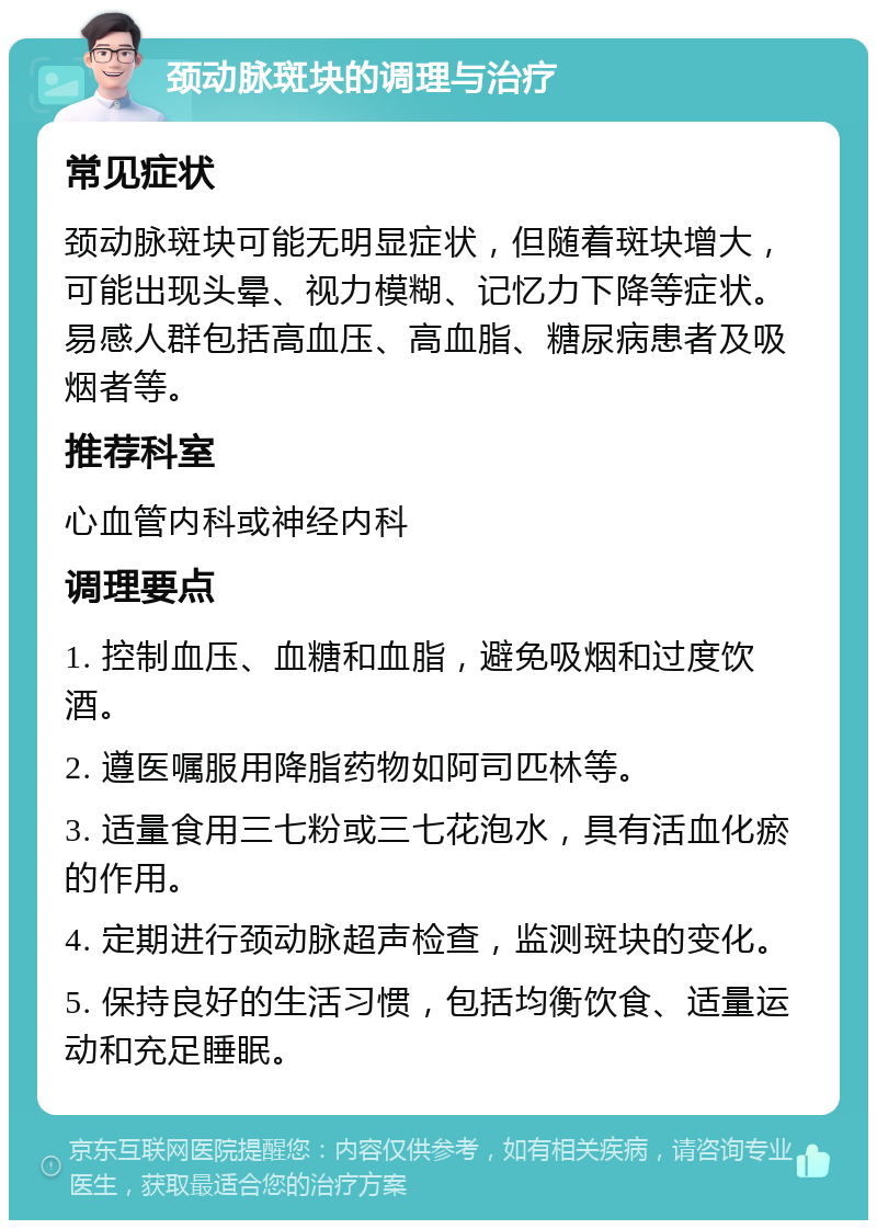 颈动脉斑块的调理与治疗 常见症状 颈动脉斑块可能无明显症状，但随着斑块增大，可能出现头晕、视力模糊、记忆力下降等症状。易感人群包括高血压、高血脂、糖尿病患者及吸烟者等。 推荐科室 心血管内科或神经内科 调理要点 1. 控制血压、血糖和血脂，避免吸烟和过度饮酒。 2. 遵医嘱服用降脂药物如阿司匹林等。 3. 适量食用三七粉或三七花泡水，具有活血化瘀的作用。 4. 定期进行颈动脉超声检查，监测斑块的变化。 5. 保持良好的生活习惯，包括均衡饮食、适量运动和充足睡眠。