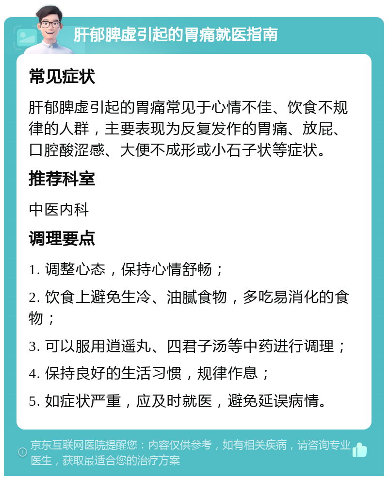 肝郁脾虚引起的胃痛就医指南 常见症状 肝郁脾虚引起的胃痛常见于心情不佳、饮食不规律的人群，主要表现为反复发作的胃痛、放屁、口腔酸涩感、大便不成形或小石子状等症状。 推荐科室 中医内科 调理要点 1. 调整心态，保持心情舒畅； 2. 饮食上避免生冷、油腻食物，多吃易消化的食物； 3. 可以服用逍遥丸、四君子汤等中药进行调理； 4. 保持良好的生活习惯，规律作息； 5. 如症状严重，应及时就医，避免延误病情。