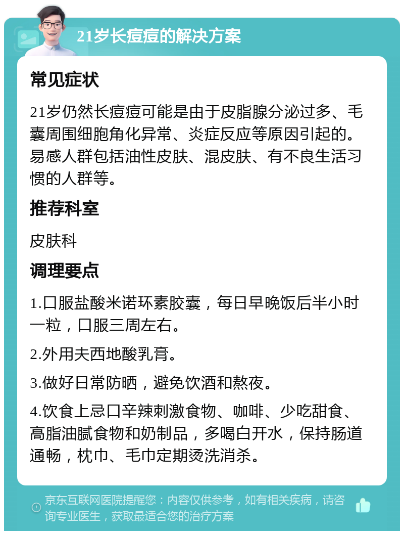 21岁长痘痘的解决方案 常见症状 21岁仍然长痘痘可能是由于皮脂腺分泌过多、毛囊周围细胞角化异常、炎症反应等原因引起的。易感人群包括油性皮肤、混皮肤、有不良生活习惯的人群等。 推荐科室 皮肤科 调理要点 1.口服盐酸米诺环素胶囊，每日早晚饭后半小时一粒，口服三周左右。 2.外用夫西地酸乳膏。 3.做好日常防晒，避免饮酒和熬夜。 4.饮食上忌口辛辣刺激食物、咖啡、少吃甜食、高脂油腻食物和奶制品，多喝白开水，保持肠道通畅，枕巾、毛巾定期烫洗消杀。