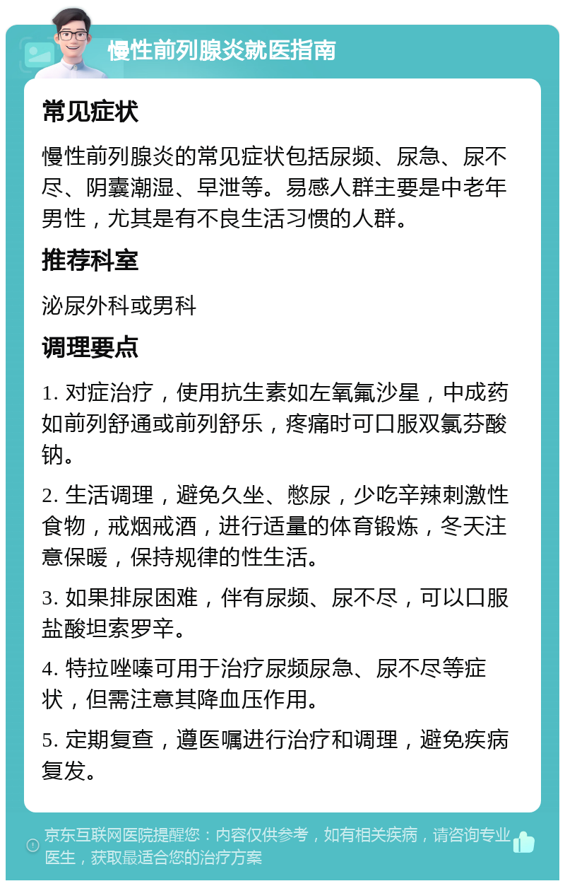 慢性前列腺炎就医指南 常见症状 慢性前列腺炎的常见症状包括尿频、尿急、尿不尽、阴囊潮湿、早泄等。易感人群主要是中老年男性，尤其是有不良生活习惯的人群。 推荐科室 泌尿外科或男科 调理要点 1. 对症治疗，使用抗生素如左氧氟沙星，中成药如前列舒通或前列舒乐，疼痛时可口服双氯芬酸钠。 2. 生活调理，避免久坐、憋尿，少吃辛辣刺激性食物，戒烟戒酒，进行适量的体育锻炼，冬天注意保暖，保持规律的性生活。 3. 如果排尿困难，伴有尿频、尿不尽，可以口服盐酸坦索罗辛。 4. 特拉唑嗪可用于治疗尿频尿急、尿不尽等症状，但需注意其降血压作用。 5. 定期复查，遵医嘱进行治疗和调理，避免疾病复发。