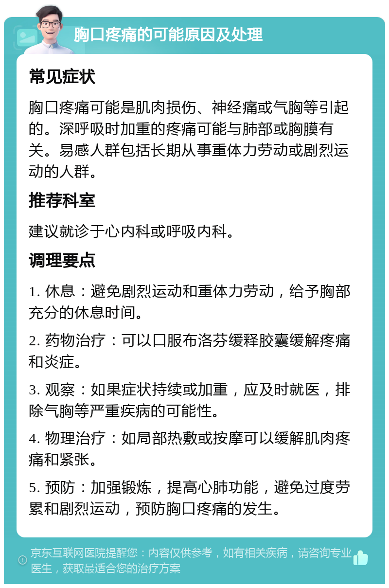 胸口疼痛的可能原因及处理 常见症状 胸口疼痛可能是肌肉损伤、神经痛或气胸等引起的。深呼吸时加重的疼痛可能与肺部或胸膜有关。易感人群包括长期从事重体力劳动或剧烈运动的人群。 推荐科室 建议就诊于心内科或呼吸内科。 调理要点 1. 休息：避免剧烈运动和重体力劳动，给予胸部充分的休息时间。 2. 药物治疗：可以口服布洛芬缓释胶囊缓解疼痛和炎症。 3. 观察：如果症状持续或加重，应及时就医，排除气胸等严重疾病的可能性。 4. 物理治疗：如局部热敷或按摩可以缓解肌肉疼痛和紧张。 5. 预防：加强锻炼，提高心肺功能，避免过度劳累和剧烈运动，预防胸口疼痛的发生。