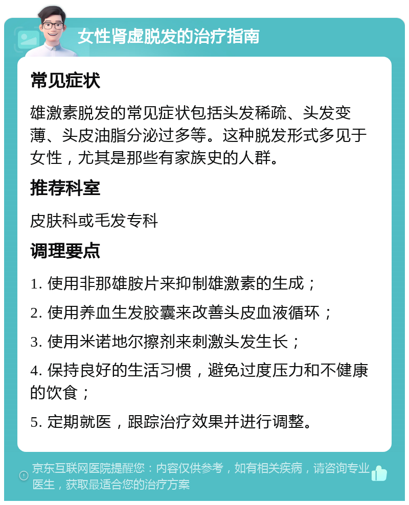 女性肾虚脱发的治疗指南 常见症状 雄激素脱发的常见症状包括头发稀疏、头发变薄、头皮油脂分泌过多等。这种脱发形式多见于女性，尤其是那些有家族史的人群。 推荐科室 皮肤科或毛发专科 调理要点 1. 使用非那雄胺片来抑制雄激素的生成； 2. 使用养血生发胶囊来改善头皮血液循环； 3. 使用米诺地尔擦剂来刺激头发生长； 4. 保持良好的生活习惯，避免过度压力和不健康的饮食； 5. 定期就医，跟踪治疗效果并进行调整。