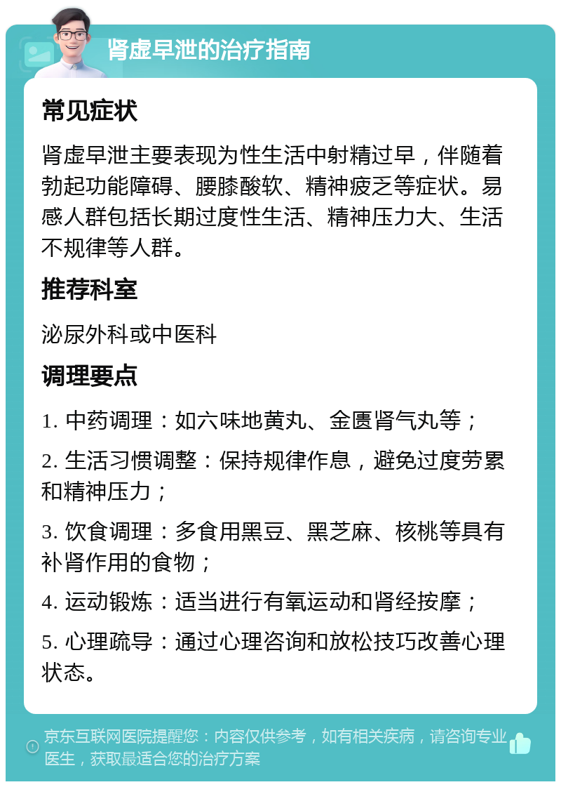 肾虚早泄的治疗指南 常见症状 肾虚早泄主要表现为性生活中射精过早，伴随着勃起功能障碍、腰膝酸软、精神疲乏等症状。易感人群包括长期过度性生活、精神压力大、生活不规律等人群。 推荐科室 泌尿外科或中医科 调理要点 1. 中药调理：如六味地黄丸、金匮肾气丸等； 2. 生活习惯调整：保持规律作息，避免过度劳累和精神压力； 3. 饮食调理：多食用黑豆、黑芝麻、核桃等具有补肾作用的食物； 4. 运动锻炼：适当进行有氧运动和肾经按摩； 5. 心理疏导：通过心理咨询和放松技巧改善心理状态。