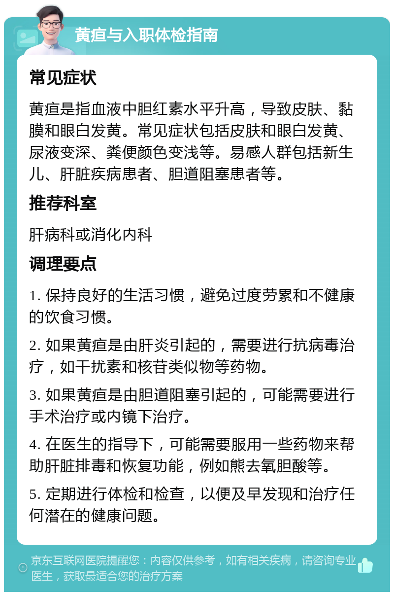 黄疸与入职体检指南 常见症状 黄疸是指血液中胆红素水平升高，导致皮肤、黏膜和眼白发黄。常见症状包括皮肤和眼白发黄、尿液变深、粪便颜色变浅等。易感人群包括新生儿、肝脏疾病患者、胆道阻塞患者等。 推荐科室 肝病科或消化内科 调理要点 1. 保持良好的生活习惯，避免过度劳累和不健康的饮食习惯。 2. 如果黄疸是由肝炎引起的，需要进行抗病毒治疗，如干扰素和核苷类似物等药物。 3. 如果黄疸是由胆道阻塞引起的，可能需要进行手术治疗或内镜下治疗。 4. 在医生的指导下，可能需要服用一些药物来帮助肝脏排毒和恢复功能，例如熊去氧胆酸等。 5. 定期进行体检和检查，以便及早发现和治疗任何潜在的健康问题。