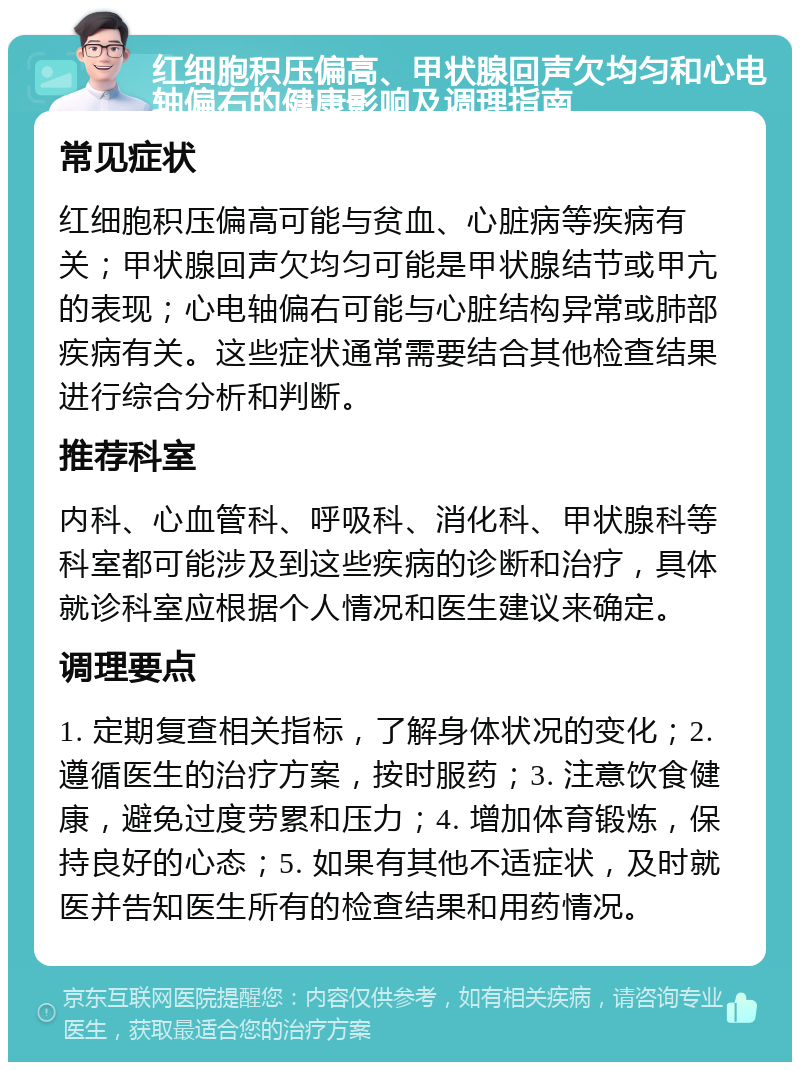 红细胞积压偏高、甲状腺回声欠均匀和心电轴偏右的健康影响及调理指南 常见症状 红细胞积压偏高可能与贫血、心脏病等疾病有关；甲状腺回声欠均匀可能是甲状腺结节或甲亢的表现；心电轴偏右可能与心脏结构异常或肺部疾病有关。这些症状通常需要结合其他检查结果进行综合分析和判断。 推荐科室 内科、心血管科、呼吸科、消化科、甲状腺科等科室都可能涉及到这些疾病的诊断和治疗，具体就诊科室应根据个人情况和医生建议来确定。 调理要点 1. 定期复查相关指标，了解身体状况的变化；2. 遵循医生的治疗方案，按时服药；3. 注意饮食健康，避免过度劳累和压力；4. 增加体育锻炼，保持良好的心态；5. 如果有其他不适症状，及时就医并告知医生所有的检查结果和用药情况。