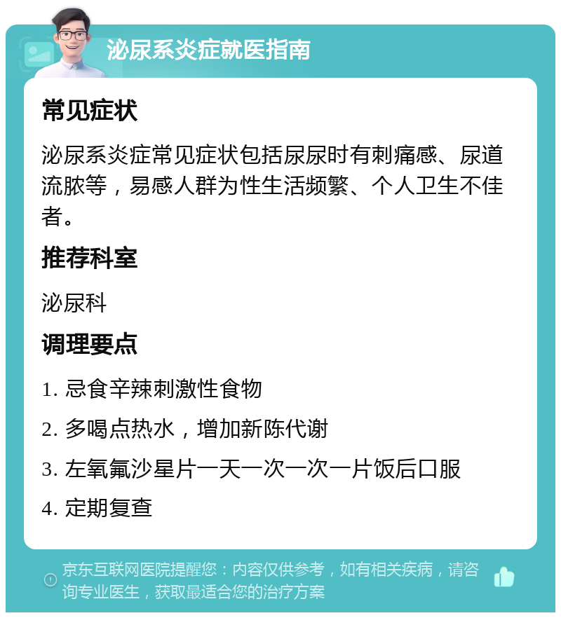 泌尿系炎症就医指南 常见症状 泌尿系炎症常见症状包括尿尿时有刺痛感、尿道流脓等，易感人群为性生活频繁、个人卫生不佳者。 推荐科室 泌尿科 调理要点 1. 忌食辛辣刺激性食物 2. 多喝点热水，增加新陈代谢 3. 左氧氟沙星片一天一次一次一片饭后口服 4. 定期复查