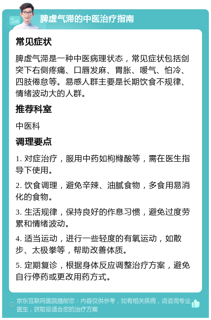 脾虚气滞的中医治疗指南 常见症状 脾虚气滞是一种中医病理状态，常见症状包括剑突下右侧疼痛、口唇发麻、胃胀、嗳气、怕冷、四肢倦怠等。易感人群主要是长期饮食不规律、情绪波动大的人群。 推荐科室 中医科 调理要点 1. 对症治疗，服用中药如枸橼酸等，需在医生指导下使用。 2. 饮食调理，避免辛辣、油腻食物，多食用易消化的食物。 3. 生活规律，保持良好的作息习惯，避免过度劳累和情绪波动。 4. 适当运动，进行一些轻度的有氧运动，如散步、太极拳等，帮助改善体质。 5. 定期复诊，根据身体反应调整治疗方案，避免自行停药或更改用药方式。