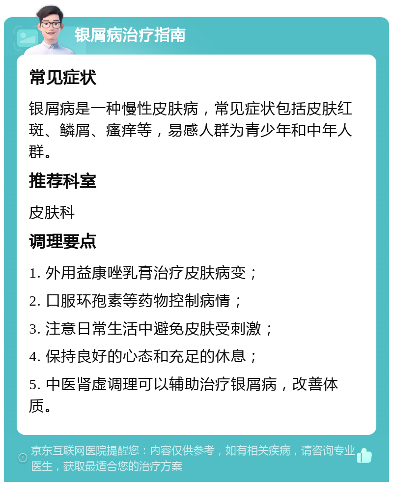 银屑病治疗指南 常见症状 银屑病是一种慢性皮肤病，常见症状包括皮肤红斑、鳞屑、瘙痒等，易感人群为青少年和中年人群。 推荐科室 皮肤科 调理要点 1. 外用益康唑乳膏治疗皮肤病变； 2. 口服环孢素等药物控制病情； 3. 注意日常生活中避免皮肤受刺激； 4. 保持良好的心态和充足的休息； 5. 中医肾虚调理可以辅助治疗银屑病，改善体质。