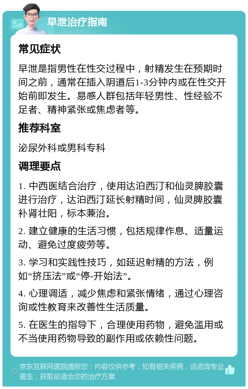 早泄治疗指南 常见症状 早泄是指男性在性交过程中，射精发生在预期时间之前，通常在插入阴道后1-3分钟内或在性交开始前即发生。易感人群包括年轻男性、性经验不足者、精神紧张或焦虑者等。 推荐科室 泌尿外科或男科专科 调理要点 1. 中西医结合治疗，使用达泊西汀和仙灵脾胶囊进行治疗，达泊西汀延长射精时间，仙灵脾胶囊补肾壮阳，标本兼治。 2. 建立健康的生活习惯，包括规律作息、适量运动、避免过度疲劳等。 3. 学习和实践性技巧，如延迟射精的方法，例如“挤压法”或“停-开始法”。 4. 心理调适，减少焦虑和紧张情绪，通过心理咨询或性教育来改善性生活质量。 5. 在医生的指导下，合理使用药物，避免滥用或不当使用药物导致的副作用或依赖性问题。