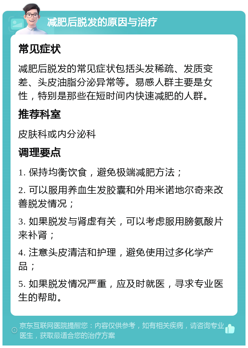 减肥后脱发的原因与治疗 常见症状 减肥后脱发的常见症状包括头发稀疏、发质变差、头皮油脂分泌异常等。易感人群主要是女性，特别是那些在短时间内快速减肥的人群。 推荐科室 皮肤科或内分泌科 调理要点 1. 保持均衡饮食，避免极端减肥方法； 2. 可以服用养血生发胶囊和外用米诺地尔奇来改善脱发情况； 3. 如果脱发与肾虚有关，可以考虑服用膀氨酸片来补肾； 4. 注意头皮清洁和护理，避免使用过多化学产品； 5. 如果脱发情况严重，应及时就医，寻求专业医生的帮助。