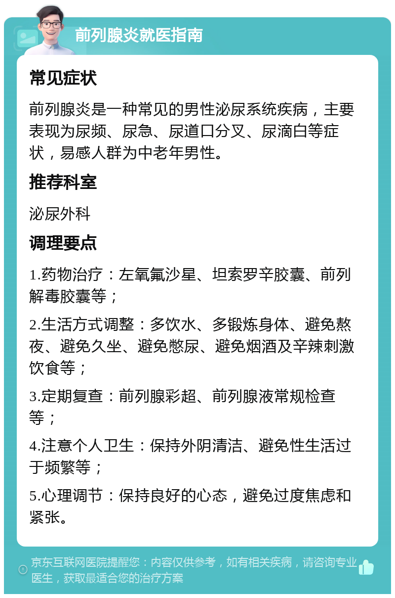 前列腺炎就医指南 常见症状 前列腺炎是一种常见的男性泌尿系统疾病，主要表现为尿频、尿急、尿道口分叉、尿滴白等症状，易感人群为中老年男性。 推荐科室 泌尿外科 调理要点 1.药物治疗：左氧氟沙星、坦索罗辛胶囊、前列解毒胶囊等； 2.生活方式调整：多饮水、多锻炼身体、避免熬夜、避免久坐、避免憋尿、避免烟酒及辛辣刺激饮食等； 3.定期复查：前列腺彩超、前列腺液常规检查等； 4.注意个人卫生：保持外阴清洁、避免性生活过于频繁等； 5.心理调节：保持良好的心态，避免过度焦虑和紧张。