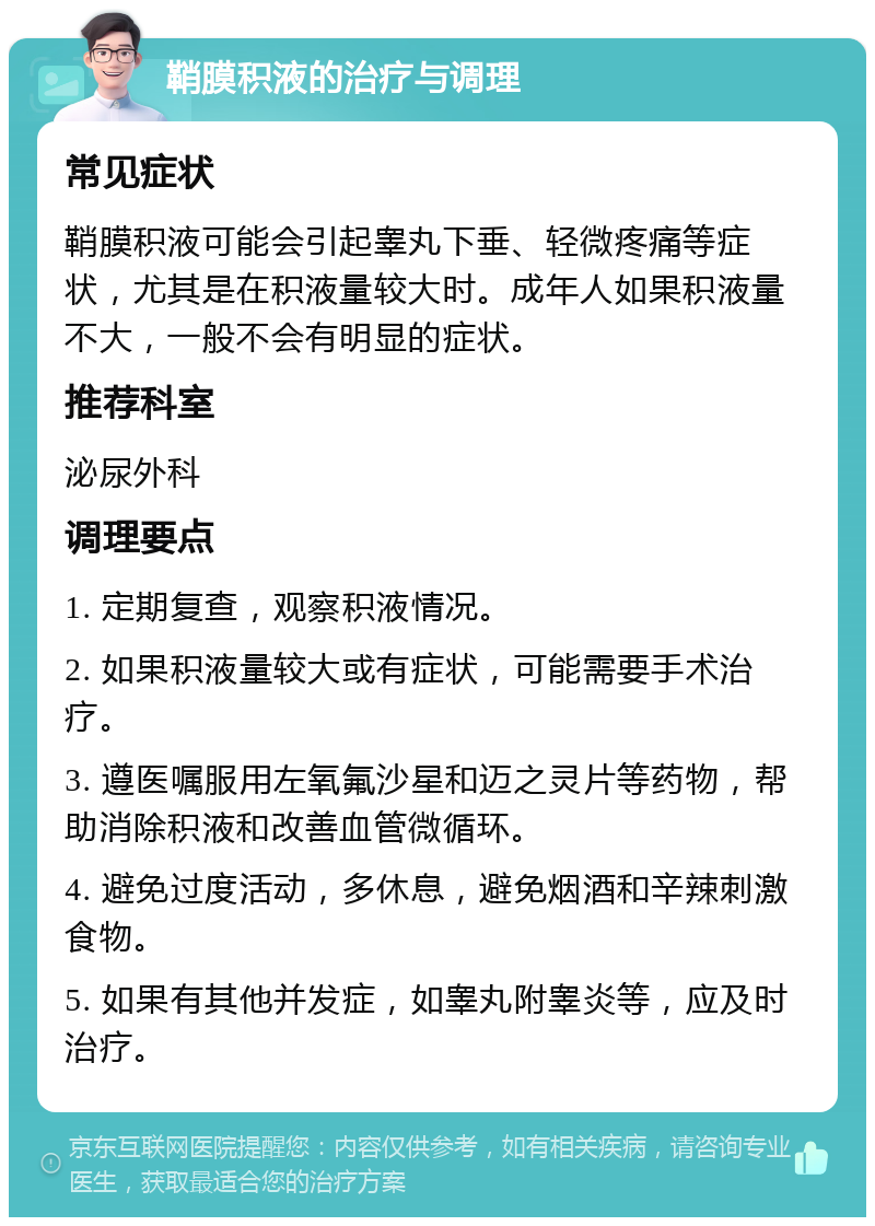 鞘膜积液的治疗与调理 常见症状 鞘膜积液可能会引起睾丸下垂、轻微疼痛等症状，尤其是在积液量较大时。成年人如果积液量不大，一般不会有明显的症状。 推荐科室 泌尿外科 调理要点 1. 定期复查，观察积液情况。 2. 如果积液量较大或有症状，可能需要手术治疗。 3. 遵医嘱服用左氧氟沙星和迈之灵片等药物，帮助消除积液和改善血管微循环。 4. 避免过度活动，多休息，避免烟酒和辛辣刺激食物。 5. 如果有其他并发症，如睾丸附睾炎等，应及时治疗。