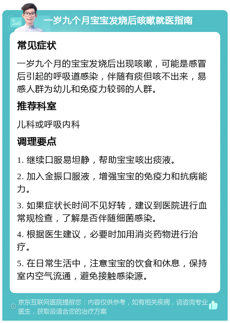 一岁九个月宝宝发烧后咳嗽就医指南 常见症状 一岁九个月的宝宝发烧后出现咳嗽，可能是感冒后引起的呼吸道感染，伴随有痰但咳不出来，易感人群为幼儿和免疫力较弱的人群。 推荐科室 儿科或呼吸内科 调理要点 1. 继续口服易坦静，帮助宝宝咳出痰液。 2. 加入金振口服液，增强宝宝的免疫力和抗病能力。 3. 如果症状长时间不见好转，建议到医院进行血常规检查，了解是否伴随细菌感染。 4. 根据医生建议，必要时加用消炎药物进行治疗。 5. 在日常生活中，注意宝宝的饮食和休息，保持室内空气流通，避免接触感染源。