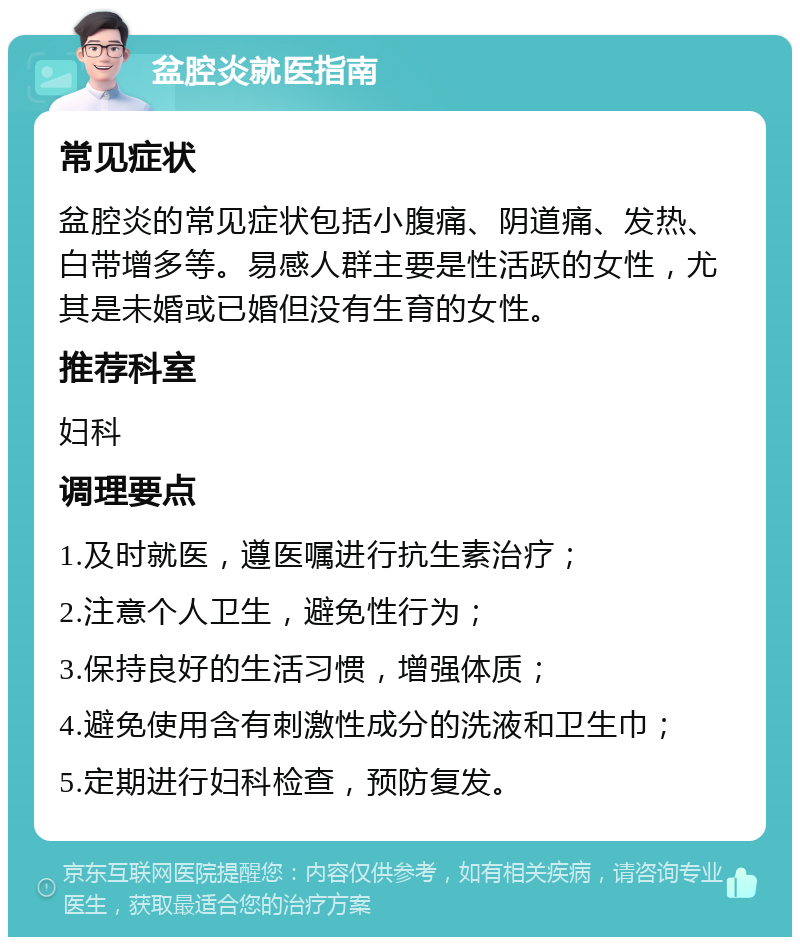 盆腔炎就医指南 常见症状 盆腔炎的常见症状包括小腹痛、阴道痛、发热、白带增多等。易感人群主要是性活跃的女性，尤其是未婚或已婚但没有生育的女性。 推荐科室 妇科 调理要点 1.及时就医，遵医嘱进行抗生素治疗； 2.注意个人卫生，避免性行为； 3.保持良好的生活习惯，增强体质； 4.避免使用含有刺激性成分的洗液和卫生巾； 5.定期进行妇科检查，预防复发。