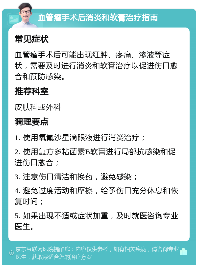 血管瘤手术后消炎和软膏治疗指南 常见症状 血管瘤手术后可能出现红肿、疼痛、渗液等症状，需要及时进行消炎和软膏治疗以促进伤口愈合和预防感染。 推荐科室 皮肤科或外科 调理要点 1. 使用氧氟沙星滴眼液进行消炎治疗； 2. 使用复方多粘菌素B软膏进行局部抗感染和促进伤口愈合； 3. 注意伤口清洁和换药，避免感染； 4. 避免过度活动和摩擦，给予伤口充分休息和恢复时间； 5. 如果出现不适或症状加重，及时就医咨询专业医生。