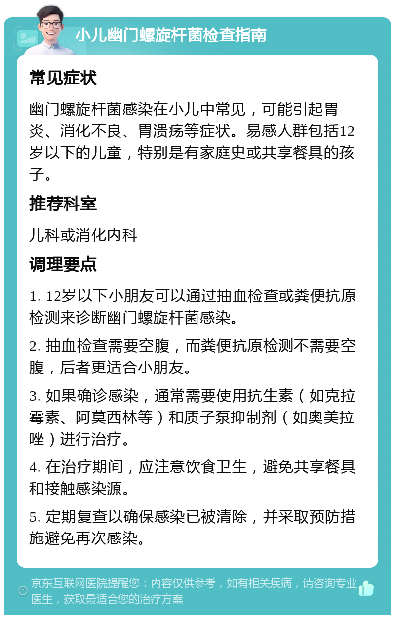 小儿幽门螺旋杆菌检查指南 常见症状 幽门螺旋杆菌感染在小儿中常见，可能引起胃炎、消化不良、胃溃疡等症状。易感人群包括12岁以下的儿童，特别是有家庭史或共享餐具的孩子。 推荐科室 儿科或消化内科 调理要点 1. 12岁以下小朋友可以通过抽血检查或粪便抗原检测来诊断幽门螺旋杆菌感染。 2. 抽血检查需要空腹，而粪便抗原检测不需要空腹，后者更适合小朋友。 3. 如果确诊感染，通常需要使用抗生素（如克拉霉素、阿莫西林等）和质子泵抑制剂（如奥美拉唑）进行治疗。 4. 在治疗期间，应注意饮食卫生，避免共享餐具和接触感染源。 5. 定期复查以确保感染已被清除，并采取预防措施避免再次感染。