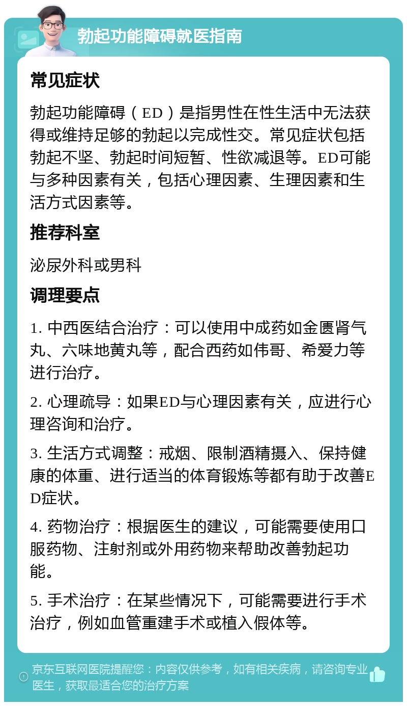 勃起功能障碍就医指南 常见症状 勃起功能障碍（ED）是指男性在性生活中无法获得或维持足够的勃起以完成性交。常见症状包括勃起不坚、勃起时间短暂、性欲减退等。ED可能与多种因素有关，包括心理因素、生理因素和生活方式因素等。 推荐科室 泌尿外科或男科 调理要点 1. 中西医结合治疗：可以使用中成药如金匮肾气丸、六味地黄丸等，配合西药如伟哥、希爱力等进行治疗。 2. 心理疏导：如果ED与心理因素有关，应进行心理咨询和治疗。 3. 生活方式调整：戒烟、限制酒精摄入、保持健康的体重、进行适当的体育锻炼等都有助于改善ED症状。 4. 药物治疗：根据医生的建议，可能需要使用口服药物、注射剂或外用药物来帮助改善勃起功能。 5. 手术治疗：在某些情况下，可能需要进行手术治疗，例如血管重建手术或植入假体等。