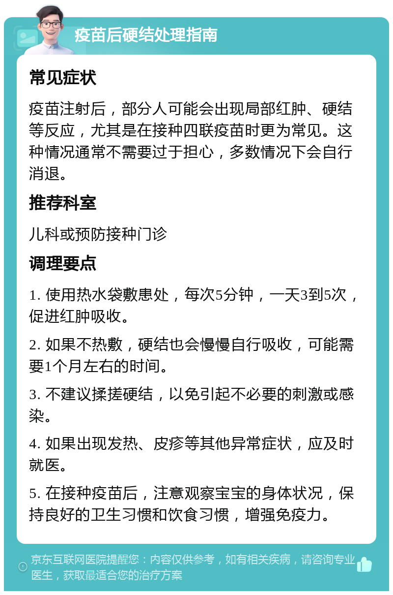 疫苗后硬结处理指南 常见症状 疫苗注射后，部分人可能会出现局部红肿、硬结等反应，尤其是在接种四联疫苗时更为常见。这种情况通常不需要过于担心，多数情况下会自行消退。 推荐科室 儿科或预防接种门诊 调理要点 1. 使用热水袋敷患处，每次5分钟，一天3到5次，促进红肿吸收。 2. 如果不热敷，硬结也会慢慢自行吸收，可能需要1个月左右的时间。 3. 不建议揉搓硬结，以免引起不必要的刺激或感染。 4. 如果出现发热、皮疹等其他异常症状，应及时就医。 5. 在接种疫苗后，注意观察宝宝的身体状况，保持良好的卫生习惯和饮食习惯，增强免疫力。