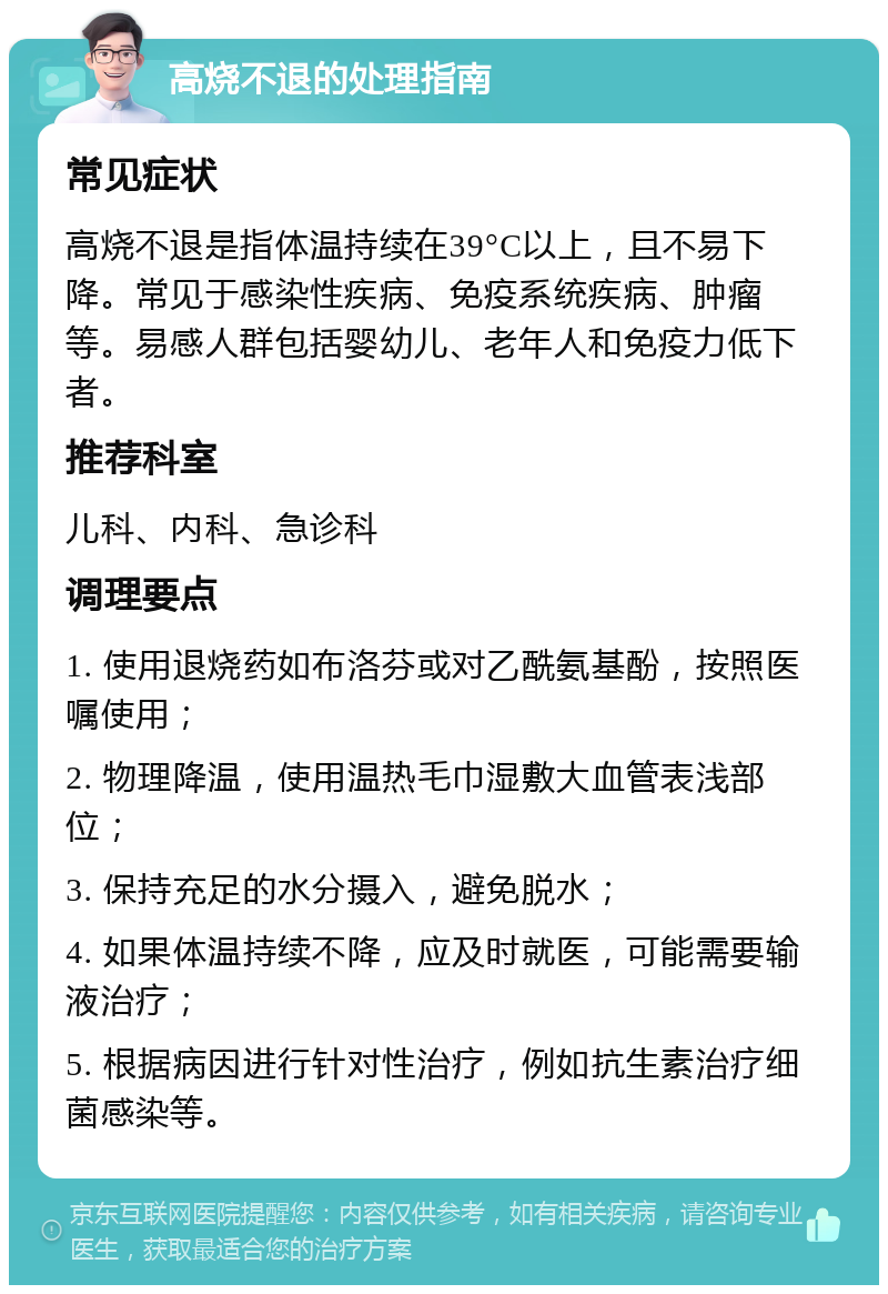 高烧不退的处理指南 常见症状 高烧不退是指体温持续在39°C以上，且不易下降。常见于感染性疾病、免疫系统疾病、肿瘤等。易感人群包括婴幼儿、老年人和免疫力低下者。 推荐科室 儿科、内科、急诊科 调理要点 1. 使用退烧药如布洛芬或对乙酰氨基酚，按照医嘱使用； 2. 物理降温，使用温热毛巾湿敷大血管表浅部位； 3. 保持充足的水分摄入，避免脱水； 4. 如果体温持续不降，应及时就医，可能需要输液治疗； 5. 根据病因进行针对性治疗，例如抗生素治疗细菌感染等。