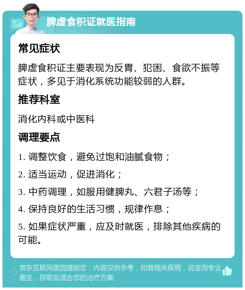 脾虚食积证就医指南 常见症状 脾虚食积证主要表现为反胃、犯困、食欲不振等症状，多见于消化系统功能较弱的人群。 推荐科室 消化内科或中医科 调理要点 1. 调整饮食，避免过饱和油腻食物； 2. 适当运动，促进消化； 3. 中药调理，如服用健脾丸、六君子汤等； 4. 保持良好的生活习惯，规律作息； 5. 如果症状严重，应及时就医，排除其他疾病的可能。