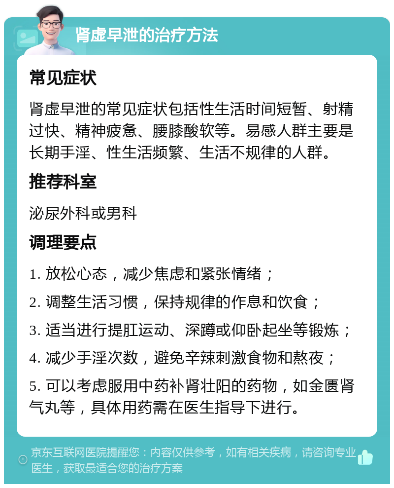 肾虚早泄的治疗方法 常见症状 肾虚早泄的常见症状包括性生活时间短暂、射精过快、精神疲惫、腰膝酸软等。易感人群主要是长期手淫、性生活频繁、生活不规律的人群。 推荐科室 泌尿外科或男科 调理要点 1. 放松心态，减少焦虑和紧张情绪； 2. 调整生活习惯，保持规律的作息和饮食； 3. 适当进行提肛运动、深蹲或仰卧起坐等锻炼； 4. 减少手淫次数，避免辛辣刺激食物和熬夜； 5. 可以考虑服用中药补肾壮阳的药物，如金匮肾气丸等，具体用药需在医生指导下进行。