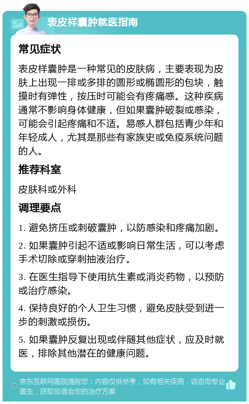 表皮样囊肿就医指南 常见症状 表皮样囊肿是一种常见的皮肤病，主要表现为皮肤上出现一排或多排的圆形或椭圆形的包块，触摸时有弹性，按压时可能会有疼痛感。这种疾病通常不影响身体健康，但如果囊肿破裂或感染，可能会引起疼痛和不适。易感人群包括青少年和年轻成人，尤其是那些有家族史或免疫系统问题的人。 推荐科室 皮肤科或外科 调理要点 1. 避免挤压或刺破囊肿，以防感染和疼痛加剧。 2. 如果囊肿引起不适或影响日常生活，可以考虑手术切除或穿刺抽液治疗。 3. 在医生指导下使用抗生素或消炎药物，以预防或治疗感染。 4. 保持良好的个人卫生习惯，避免皮肤受到进一步的刺激或损伤。 5. 如果囊肿反复出现或伴随其他症状，应及时就医，排除其他潜在的健康问题。