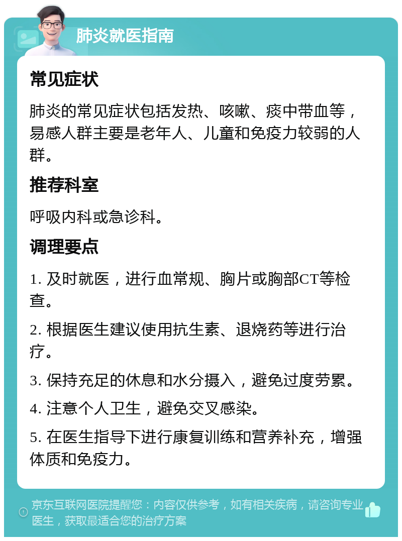 肺炎就医指南 常见症状 肺炎的常见症状包括发热、咳嗽、痰中带血等，易感人群主要是老年人、儿童和免疫力较弱的人群。 推荐科室 呼吸内科或急诊科。 调理要点 1. 及时就医，进行血常规、胸片或胸部CT等检查。 2. 根据医生建议使用抗生素、退烧药等进行治疗。 3. 保持充足的休息和水分摄入，避免过度劳累。 4. 注意个人卫生，避免交叉感染。 5. 在医生指导下进行康复训练和营养补充，增强体质和免疫力。