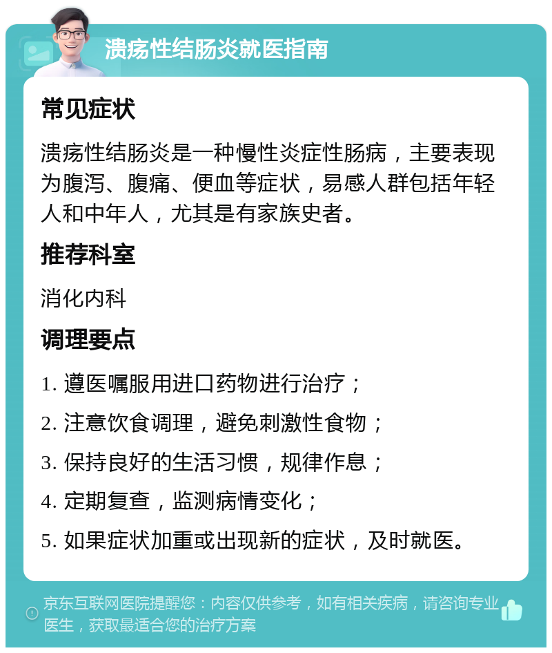 溃疡性结肠炎就医指南 常见症状 溃疡性结肠炎是一种慢性炎症性肠病，主要表现为腹泻、腹痛、便血等症状，易感人群包括年轻人和中年人，尤其是有家族史者。 推荐科室 消化内科 调理要点 1. 遵医嘱服用进口药物进行治疗； 2. 注意饮食调理，避免刺激性食物； 3. 保持良好的生活习惯，规律作息； 4. 定期复查，监测病情变化； 5. 如果症状加重或出现新的症状，及时就医。