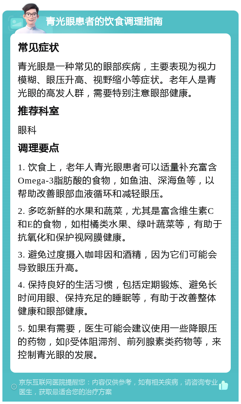 青光眼患者的饮食调理指南 常见症状 青光眼是一种常见的眼部疾病，主要表现为视力模糊、眼压升高、视野缩小等症状。老年人是青光眼的高发人群，需要特别注意眼部健康。 推荐科室 眼科 调理要点 1. 饮食上，老年人青光眼患者可以适量补充富含Omega-3脂肪酸的食物，如鱼油、深海鱼等，以帮助改善眼部血液循环和减轻眼压。 2. 多吃新鲜的水果和蔬菜，尤其是富含维生素C和E的食物，如柑橘类水果、绿叶蔬菜等，有助于抗氧化和保护视网膜健康。 3. 避免过度摄入咖啡因和酒精，因为它们可能会导致眼压升高。 4. 保持良好的生活习惯，包括定期锻炼、避免长时间用眼、保持充足的睡眠等，有助于改善整体健康和眼部健康。 5. 如果有需要，医生可能会建议使用一些降眼压的药物，如β受体阻滞剂、前列腺素类药物等，来控制青光眼的发展。