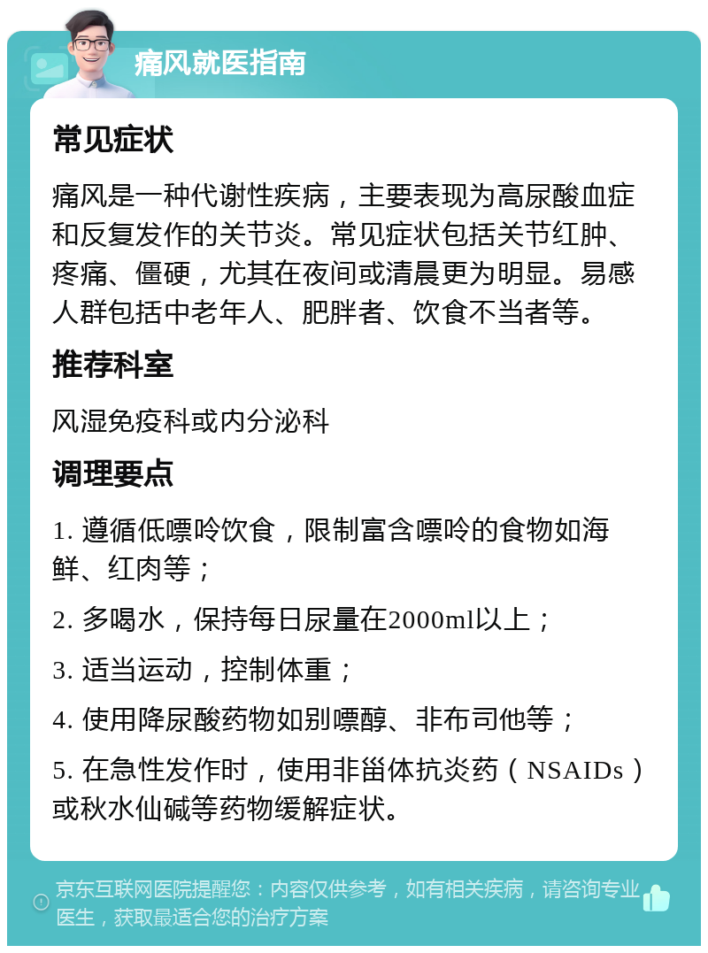 痛风就医指南 常见症状 痛风是一种代谢性疾病，主要表现为高尿酸血症和反复发作的关节炎。常见症状包括关节红肿、疼痛、僵硬，尤其在夜间或清晨更为明显。易感人群包括中老年人、肥胖者、饮食不当者等。 推荐科室 风湿免疫科或内分泌科 调理要点 1. 遵循低嘌呤饮食，限制富含嘌呤的食物如海鲜、红肉等； 2. 多喝水，保持每日尿量在2000ml以上； 3. 适当运动，控制体重； 4. 使用降尿酸药物如别嘌醇、非布司他等； 5. 在急性发作时，使用非甾体抗炎药（NSAIDs）或秋水仙碱等药物缓解症状。